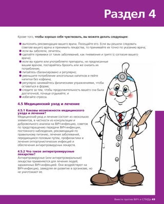 Кроме того, чтобы хорошо себя чувствовать, вы можете делать следующее:
● выполнять рекомендации вашего врача. Посещайте его. Если вы решили следовать
советам вашего врача и принимать лекарства, то принимайте их точно по указанию врача;
● если вы заболели, лечитесь;
● сделайте прививки от таких заболеваний, как пневмония и грипп (с согласия вашего
врача);
● если вы курите или употребляете препараты, не предписанные
вашим врачом, постарайтесь бросить или же снизить их
потребление;
● питайтесь сбалансировано и регулярно;
● уменьшите потребление алкогольных напитков и пейте
напитки без кофеина;
● регулярно занимайтесь физическими упражнениями, чтобы
оставаться в форме;
● следите за тем, чтобы продолжительность вашего сна была
достаточной, почаще отдыхайте; и
● избегайте стресса.
4.5 Медицинский уход и лечение
4.5.1 Каковы возможности медицинского
ухода и лечения?
Медицинский уход и лечение состоят из нескольких
элементов, в частности из консультации и
добровольного анализа на ВИЧ-инфекцию, советов
по предотвращению передачи ВИЧ-инфекции,
постоянного наблюдения, рекомендаций по
правильному питанию, лечения заболеваний,
передающихся половым путем, профилактики и
лечения оппортунистических инфекций и
обеспечения антиретровирусных лекарств.
4.5.2 Что такое антиретровирусные
лекарства?
Антиретровирусные (или антиретровиральные)
лекарства применяются для лечения людей,
зараженных ВИЧ-инфекцией. Они воздействуют на
ВИЧ-инфекцию, замедляя ее развитие в организме, но
не уничтожают ее.
Раздел 4
Вместе против ВИЧ и СПИДа 49
 