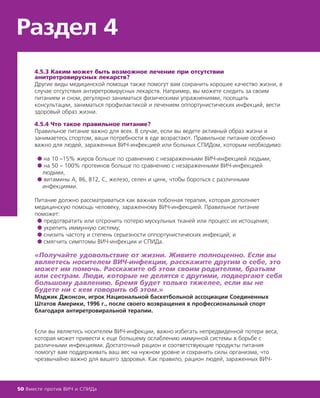 4.5.3 Каким может быть возможное лечение при отсутствии
анитретровирусных лекарств?
Другие виды медицинской помощи также помогут вам сохранить хорошее качество жизни, в
случае отсутствия антиретровирусных лекарств. Например, вы можете следить за своим
питанием и сном, регулярно заниматься физическими упражнениями, посещать
консультации, заниматься профилактикой и лечением оппортунистических инфекций, вести
здоровый образ жизни.
4.5.4 Что такое правильное питание?
Правильное питание важно для всех. В случае, если вы ведете активный образ жизни и
занимаетесь спортом, ваши потребности в еде возрастают. Правильное питание особенно
важно для людей, зараженных ВИЧ-инфекцией или больных СПИДом, которым необходимо:
● на 10 –15% жиров больше по сравнению с незараженными ВИЧ-инфекцией людьми,
● на 50 – 100% протеинов больше по сравнению с незараженными ВИЧ-инфекцией
людьми,
● витамины А, В6, В12, С, железо, селен и цинк, чтобы бороться с различными
инфекциями.
Питание должно рассматриваться как важная побочная терапия, которая дополняет
медицинскую помощь человеку, зараженному ВИЧ-инфекцией. Правильное питание
поможет:
● предотвратить или отсрочить потерю мускульных тканей или процесс их истощения;
● укрепить иммунную систему;
● снизить частоту и степень серьезности оппортунистических инфекций; и
● смягчить симптомы ВИЧ-инфекции и СПИДа.
«Получайте удовольствие от жизни. Живите полноценно. Если вы
являетесь носителем ВИЧ-инфекции, расскажите другим о себе, это
может им помочь. Расскажите об этом своим родителям, братьям
или сестрам. Люди, которые не делятся с другими, подвергают себя
большому давлению. Бремя будет только тяжелее, если вы не
будете ни с кем говорить об этом.»
Мэджик Джонсон, игрок Национальной баскетбольной ассоциации Соединенных
Штатов Америки, 1996 г., после своего возвращения в профессиональный спорт
благодаря антиретровиральной терапии.
Если вы являетесь носителем ВИЧ-инфекции, важно избегать непредвиденной потери веса,
которая может привести к еще большему ослаблению иммунной системы в борьбе с
различными инфекциями. Достаточный рацион и соответствующие продукты питания
помогут вам поддерживать ваш вес на нужном уровне и сохранить силы организма, что
чрезвычайно важно для вашего здоровья. Как правило, рацион людей, зараженных ВИЧ-
Раздел 4
50 Вместе против ВИЧ и СПИДа
 