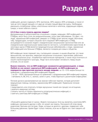 инфекцией, должен содержать 30% протеинов, 30% жиров и 40% углеводов, а также от
трех до пяти порций овощей и от двух до четырех порций фруктов в день. Необходимо
уменьшить потребление табака, алкогольных напитков и напитков, содержащих кофеин,
сахара, а также избегать стресса.
4.5.5 Как я могу помочь другим людям?
Дискриминация и неблагоприятное отношение к людям, живущим с ВИЧ-инфекцией и
СПИДом, могут быть столь же разрушительными, сколь само заболевание. Тот факт, что
люди, зараженные ВИЧ-инфекцией, умирают от СПИДа пугает многих людей. Молчание,
табу, предрассудки, которые слишком часто окружают ВИЧ-инфекцию и СПИД,
ассоциируются в сознании людей с определенными сексуальными наклонностями или же
определенными маргинальными привычками (в частности, с употреблением наркотиков). В
некоторых кругах СПИД является предосудительным заболеванием, а люди, зараженные
ВИЧ-инфекцией или больные СПИДом, являются позором для семьи и общества.
ВИЧ-инфекция также поражает лиц, считающихся «иными» в нашем обществе; это такие
меньшинства, как мужчины, имеющие сексуальные отношения с мужчинами, работники
сферы сексуальных услуг, потребители наркотических препаратов, а также лица отличного от
нашего происхождения и культуры. Люди часто испытывают неловкость перед лицом
отличий, это их пугает.
Важно помнить, что не ВИЧ-инфекция занимается дискриминацией, а люди.
Любой из нас может заразиться ВИЧ-инфекцией, но ВИЧ-инфекция не
передается при простом контакте между людьми. на 10 –15% жиров больше по
сравнению с незараженными ВИЧ-инфекцией людьми,
Ј на 50 – 100% протеинов больше по сравнению с незараженными ВИЧ-инфекцией людьми,
Ј витамины А, В6, В12, С, железо, селен и цинк, чтобы бороться с различными инфекциями.
Питание должно рассматриваться как важная побочная терапия, которая дополняет
медицинскую помощь человеку, зараженному ВИЧ-инфекцией. Правильное питание
поможет:
Ј предотвратить или отсрочить потерю мускульных тканей или процесс их истощения;
Ј укрепить иммунную систему;
Ј снизить частоту и степень серьезности оппортунистических инфекций; и
Ј смягчить симптомы ВИЧ-инфекции и СПИДа.
«Получайте удовольствие от жизни. Живите полноценно. Если вы являетесь носителем ВИЧ-
инфекции, расскажите другим о себе, это может им помочь. Расскажите об этом своим
родителям, братьям или сестрам. Люди, которые не делятся с другими, подвергают себя
большому давлению. Бремя будет только тяжелее, если вы не будете ни с кем говорить об
этом.»
Раздел 4
Вместе против ВИЧ и СПИДа 51
Важно помнить, что не ВИЧ-инфекция занимается дискриминацией, а люди.
Любой из нас может заразиться ВИЧ-инфекцией, но ВИЧ-инфекция не
передается при простом контакте между людьми.
 