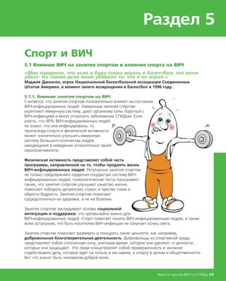 Раздел 5
Вместе против ВИЧ и СПИДа 53
Спорт и ВИЧ
5.1 Влияние ВИЧ на занятия спортом и влияние спорта на ВИЧ
«Мне говорили, что если я буду снова играть в баскетбол, это меня
убьет. На самом деле меня убивало то, что я не играл.»
Мэджик Джонсон, игрок Национальной баскетбольной ассоциации Соединенных
Штатов Америки, в момент своего возвращения в баскетбол в 1996 году.
5.1.1. Влияние занятия спортом на ВИЧ
Считается, что занятия спортом положительно влияют на состояние
ВИЧ-инфицированных людей. Умеренные занятия спортом
укрепляют иммунную систему, дают организму силы бороться с
ВИЧ-инфекцией и могут отсрочить заболевание СПИДом. Если
учесть, что 90% ВИЧ-инфицированных людей
не знают, что они инфицированы, то
пропаганда спорта и физической активности
может значительно улучшить иммунную
систему большого количества людей,
находящихся в неведении относительно своей
серопозитивности.
Физическая активность представляет собой часть
программы, направленной на то, чтобы продлить жизнь
ВИЧ-инфицированных людей. Регулярные занятия спортом
не только предохраняют сердечно-сосудистую систему ВИЧ-
инфицированных людей; психологические тесты показывают
также, что занятия спортом улучшают качество жизни,
помогают побороть депрессию, стресс и чувство гнева и
обрести бодрость. Занятия спортом помогают
сосредоточиться на здоровье, а не на болезни.
Занятия спортом закладывают основы социальной
интеграции и поддержки, что чрезвычайно важно для
ВИЧ-инфицированных людей. Спорт помогает понять ВИЧ-инфицированным людям, а также
всем остальным, что быть носителем ВИЧ-инфекции не означает конец света.
Занятия спортом помогают развивать и поощрять такие ценности, как например,
добровольная благотворительная деятельность. Добровольцы из спортивной среды
представляют собой сплоченную силу, учитывая время, которое они уделяют, и ценности,
которые они защищают. Эти люди олицетворяют собой приверженность и желание
содействовать делу, которое идет на пользу и им самим, и спорту в целом и общественности.
Вот что значит быть человеком доброй воли.
 