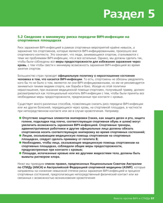 Раздел 5
Вместе против ВИЧ и СПИДа 57
5.2 Сведение к минимуму риска передачи ВИЧ-инфекции на
спортивных площадках
Риск заражения ВИЧ-инфекцией в рамках спортивных мероприятий крайне невысок, а
заражение тех спортсменов, которые являются ВИЧ-инфицированными, произошло вне
спортивного контекста. Это означает, что люди, занимающиеся спортом, сталкиваются с
теми же проблемами ВИЧ-инфекции, что и все остальные. Однако, мы должны сделать так,
чтобы были соблюдены все меры предосторожности для избежания заражения через
кровь, с тем чтобы свести к минимуму возможность заражения ВИЧ-инфекцией во время
занятия спортом.
Большинство стран проводят официальную политику о неразглашении состояния
человека в том, что касается ВИЧ-инфекции. То есть, спортсмены не обязаны уведомлять
кого бы то ни было о том, являются ли они ВИЧ-инфицированными, но им не рекомендуется
заниматься такими видами спорта, как борьба и бокс. Исходя из этой политики
неразглашения, при оказании медицинской помощи спортсмен, получивший травму, должен
рассматриваться как потенциальный носитель ВИЧ-инфекции с тем, чтобы были приняты все
необходимые меры предосторожности, предписанные при контакте с кровью.
Существует много различных способов, позволяющих снизить риск передачи ВИЧ-инфекции
или же других болезней, передающихся через кровь, на спортивной площадке, в частности
при непосредственном контакте или же в случае кровотечения. Например:
● Отсутствие защитных элементов экипировки (таких, как защита десен и рта, защита
голени, подкладки под плечо, соответствующая спортивная обувь и шлем) могут
увеличить возможность заражения ВИЧ-инфекцией. Спортивные тренеры,
административные работники и другие официальные лица должны обязать
спортсменов носить соответствующую экипировку во время спортивных состязаний;
● Лицам, оказывающим медицинскую помощь спортсменам на спортивных
площадках, следует сделать прививку от гепатита В;
● Необходимо, чтобы лица, оказывающие медицинскую помощь спортсменам на
спортивных площадках, соблюдали общие меры предосторожности,
предусмотренные при контакте с кровью;
● Площади, испачканные кровью или же другими жидкостями тела, должны быть
вымыты раствором хлора.
Ниже мы приводим список правил, предписанных Национальным Советом Австралии
по СПИДу (ANCA) и Австралийской Федерацией спортивной медицины (ASMF), которые
направлены на снижение невысокой степени риска заражения ВИЧ-инфекцией в процессе
спортивных состязаний, предполагающих непосредственный физический контакт или же
связанных с возможностью возникновения кровотечения:
 