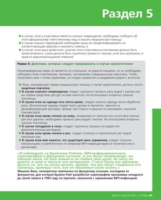 Раздел 5
Вместе против ВИЧ и СПИДа 59
● в случае, если у спортсмена имеются кожные повреждения, необходимо сообщить об
этом официальному ответственному лицу и оказать медицинскую помощь;
● в случае кожных повреждений необходимо сразу же продезинфицировать их
соответствующим образом и наложить повязку; и
● в случае, если рана кровоточит, участие этого спортсмена в состязаниях должно быть
приостановлено, а рана должна быть тщательно промыта с мылом, если она загрязнена, и
закрыта водонепроницаемой повязкой.
Рамка 5: Действия, которые следует предпринять в случае кровотечения
Нижеприведенные меры не являются ни сложными, ни дорогостоящими, но их необходимо
соблюдать всем спортсменам, тренерам, наставникам и медицинскому персоналу. Чтобы
ознакомить всех с этими правилами, их следует разместить в раздевалке рядом с аптечкой.
● Лица, оказывающие первую медицинскую помощь в случае кровотечения, должны носить
защитные перчатки;
● В случае кожного повреждения следует тщательно промыть рану водой с мылом или
же любым средством для рук на базе алкоголя. Не использовать вторично грязные
полотенца;
● В случае если на одежде есть пятна крови, следует сменить одежду после обработки
раны. Испачканную одежду следует взять руками в перчатках, замочить в
дезинфицирующем растворе, прежде чем стирать в машине на программе с высокой
температурой.
● В случае если кровь попала на кожу, независимо от наличия или отсутствия кожных
ран или царапин, необходимо промыть рану водой с мылом. Не использовать вторично
грязные полотенца;
● В случае попадания в глаза, следует тщательно промыть их водой или
физиологическим раствором;
● В случае если кровь попала в рот, следует сплюнуть и прополоскать рот водой
несколько раз;
● В случае если вам кажется, что существует риск заражения, следует получить
консультацию у компетентного по вопросам ВИЧ-инфекции врача в госпитале или в
диспансере.
«Я наблюдала за Брайаном Райтом, ВИЧ-инфицированным,
хореографом в фигурном катании, и это было потрясающе; он
смешил меня, он был живой и он любил свое дело. Не могу не
думать о силе и чистоте его мотивации. У него были все причины
делать то, что он хотел делать. Думаю, что все могут следовать его
примеру, примеру того, как он проживал свою жизнь.»
Мишель Кван, пятикратная чемпионка по фигурному катанию, последняя из
фигуристов, для которой Брайан Райт разработал хореографию программы незадолго
до своей смерти в 1993 году по причине, связанной с заражением ВИЧ-инфекцией.
 