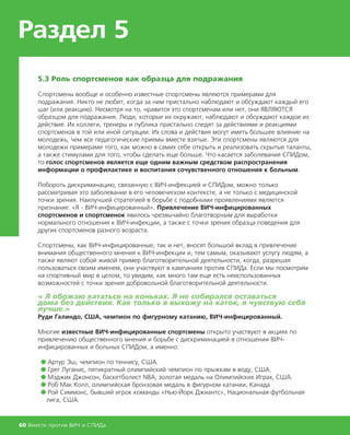 Раздел 5
60 Вместе против ВИЧ и СПИДа
5.3 Роль спортсменов как образца для подражания
Спортсмены вообще и особенно известные спортсмены являются примерами для
подражания. Никто не любит, когда за ним пристально наблюдают и обсуждают каждый его
шаг (или реакцию). Несмотря на то, нравится это спортсменам или нет, они ЯВЛЯЮТСЯ
образцом для подражания. Люди, которые их окружают, наблюдают и обсуждают каждое их
действие. Их коллеги, тренеры и публика пристально следят за действиями и реакциями
спортсменов в той или иной ситуации. Их слова и действия могут иметь большее влияние на
молодежь, чем все педагогические приемы вместе взятые. Эти спортсмены являются для
молодежи примерами того, как можно в самих себе открыть и реализовать скрытые таланты,
а также стимулами для того, чтобы сделать еще больше. Что касается заболевания СПИДом,
то голос спортсменов является еще одним важным средством распространения
информации о профилактике и воспитания сочувственного отношения к больным.
Побороть дискриминацию, связанную с ВИЧ-инфекцией и СПИДом, можно только
рассматривая это заболевание в его человеческом контексте, а не только с медицинской
точки зрения. Наилучшей стратегией в борьбе с подобными проявлениями является
признание: «Я - ВИЧ-инфицированный». Привлечение ВИЧ-инфицированных
спортсменов и спортсменок явилось чрезвычайно благотворным для выработки
нормального отношения к ВИЧ-инфекции, а также с точки зрения образца поведения для
других спортсменов разного возраста.
Спортсмены, как ВИЧ-инфицированные, так и нет, вносят большой вклад в привлечение
внимания общественного мнения к ВИЧ-инфекции и, тем самым, оказывают услугу людям, а
также являют собой живой пример благотворительной деятельности, когда, разрешая
пользоваться своим именем, они участвуют в кампаниях против СПИДа. Если мы посмотрим
на спортивный мир в целом, то увидим, как много там еще есть неиспользованных
возможностей с точки зрения добровольной благотворительной деятельности.
« Я обожаю кататься на коньках. Я не собирался оставаться
дома без действия. Как только я выхожу на каток, я чувствую себя
лучше.»
Руди Галиндо, США, чемпион по фигурному катанию, ВИЧ-инфицированный.
Многие известные ВИЧ-инфицированные спортсмены открыто участвуют в акциях по
привлечению общественного мнения и борьбе с дискриминацией в отношении ВИЧ-
инфицированных и больных СПИДом, а именно:
● Артур Эш, чемпион по теннису, США.
● Грег Луганис, пятикратный олимпийский чемпион по прыжкам в воду, США.
● Мэджик Джонсон, баскетболист NBA, золотая медаль на Олимпийских Играх, США.
● Роб Мак Колл, олимпийская бронзовая медаль в фигурном катании, Канада
● Рой Симмонс, бывший игрок команды «Нью-Йорк Джиантс», Национальная футбольная
лига, США.
 