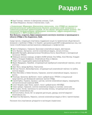 Раздел 5
Вместе против ВИЧ и СПИДа 61
● Руди Галиндо, чемпион по фигурному катанию, США.
● Томми Моррисон, боксер в тяжелом весе, США.
«Заявление Мэджика Джонсона показало, что СПИД не является
исключительно заболеванием белого человека или человека с
гомосексуальной ориентацией. И это было чрезвычайно важно. Он
оказался потрясающим примером человека, афро-американца,
живущего с ВИЧ-инфекцией.»
Фил Вильсон, создатель Афро-американского института политики и просвещения в
области СПИДа в Лос-Анджелесе, США.
Среди прочих, следующие спортсмены поддержали акции по привлечению общественного
внимания к проблеме СПИДа и по борьбе с дискриминацией ВИЧ-инфицированных лиц; они
также способствовали распространению информации о профилактике:
● Бритта Хейдеманн, Германия, бронзовая олимпийская медаль, фехтование.
● Кати Фриман, Австралия, золотая олимпийская медаль, легкая атлетика.
● Дикембе Мутомбо, Демократическая Республика Конго, баскетболист и молодежный
посланник ПРООН.
● Немецкая женская команда, эстафета 4х400 метров: Яна Небер, Анке Феллер, Клаудия
Маркс и Клаудия Хоффманн, Олимпийские Игры в Афинах.
● Георге Хаги, выдающийся румынский футболист.
● Франк Фредерикс, Намибия, четырехкратный серебряный олимпийский чемпион, легкая
атлетика.
● Луис Фиго, звезда футбола, Португалия.
● Маттью Пинсент, Великобритания, четырехкратный олимпийский чемпион по гребле,
золотая медаль.
● Нико Мотчебон и Хейке Хенкель, Германия, золотая олимпийская медаль, прыжки в
высоту.
● Рональдо, Бразилия, футболист, посол «доброй воли» ПРООН и специальный
представитель для Всемирной кампании против СПИДа.
● Сергей Бубка, Украина, прыжки с шестом, золотая олимпийская медаль; председатель
легкоатлетической комиссии МОК.
● Санат Яасурия, Шри Ланка, крикет, посол «доброй воли» ЮНЭЙДС.
● Томас Шмидт, Германия, золотая олимпийская медаль в слаломе, каноэ-каяк.
● Япинг Денг, Китай, чемпионка по настольному теннису, четырехкратный золотой
медалист Олимпийских игр.
● Кипчоге Кейно, Кения, бег на среднюю дистанцию, дважды золотой медалист
Олимпийских игр.
● Навал Ель Мутавакель, Марокко, золотая олимпийская медаль в беге с препятствиями.
Послания этих спортсменов цитируются в настоящем справочнике.
 