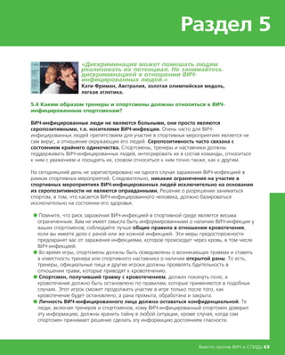 Раздел 5
Вместе против ВИЧ и СПИДа 63
«Дискриминация может помешать людям
реализовать их потенциал. Не занимайтесь
дискриминацией в отношении ВИЧ-
инфицированных людей.»
Кати Фриман, Австралия, золотая олимпийская медаль,
легкая атлетика.
5.4 Каким образом тренеры и спортсмены должны относиться к ВИЧ-
инфицированным спортсменам?
ВИЧ-инфицированные люди не являются больными, они просто являются
серопозитивными, т.е. носителями ВИЧ-инфекции. Очень часто для ВИЧ-
инфицированных людей препятствием для участия в спортивных мероприятиях является не
сам вирус, а отношение окружающих его людей. Серопозитивность часто связана с
состоянием крайнего одиночества. Спортсмены, тренеры и наставники должны
поддерживать ВИЧ-инфицированных людей, интегрировать их в состав команды, относиться
к ним с уважением и поощрять их, словом относиться к ним точно также, как к другим.
На сегодняшний день не зарегистрировано ни одного случая заражения ВИЧ-инфекцией в
рамках спортивных мероприятий. Следовательно, никакие ограничения на участие в
спортивных мероприятиях ВИЧ-инфицированных людей исключительно на основании
их серопозитивности не являются оправданными. Решение о разрешении заниматься
спортом, в том, что касается ВИЧ-инфицированного человека, должно базироваться
исключительно на состоянии его здоровья.
● Помните, что риск заражения ВИЧ-инфекцией в спортивной среде является весьма
ограниченным. Вам не имеет смысла быть информированными о наличии ВИЧ-инфекции у
ваших спортсменов; соблюдайте лучше общие правила в отношении кровотечения,
если вы имеете дело с раной или же кожной инфекцией. Эти меры предосторожности
предохранят вас от заражения инфекциями, которое происходит через кровь, в том числе
ВИЧ-инфекцией.
● Во время игры, спортсмены должны быть осведомлены о возникающих травмах и ставить
в известность тренера или спортивного наставника о наличии открытой раны. То есть,
тренеры, официальные лица и другие игроки должны проявлять бдительность в
отношении травм, которые приводят к кровотечению.
● Спортсмен, получивший травму с кровотечением, должен покинуть поле, а
кровотечение должно быть остановлено по правилам, которые применяются в подобных
случаях. Этот игрок сможет продолжить участие в игре только после того, как
кровотечение будет остановлено, а рана промыта, обработана и закрыта.
● Личность ВИЧ-инфицированного лица должна оставаться конфиденциальной. Те
люди, включая тренеров и спортсменов, кому ВИЧ-инфицированный спортсмен доверил
эту информацию, должны хранить тайну в любой ситуации, кроме случая, когда сам
спортсмен принимает решение сделать эту информацию достоянием гласности.
 