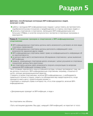 Раздел 5
Вместе против ВИЧ и СПИДа 65
Действия, способствующие интеграции ВИЧ-инфицированных людей,
включают в себя:
● работу с молодыми ВИЧ-инфицированными людьми с целью помочь им противостоять
недоброжелательному отношению и предубеждениям со стороны некоторых людей; и
● включать спортсменов и спортсменок, являющихся ВИЧ-инфицированными или
больными СПИДом, в качестве консультантов и экспертов в спортивные программы и
мероприятия.
Рамка 6: Отношение тренеров и спортсменов к ВИЧ-инфицированным
спортсменам:
● ВИЧ-инфицированные спортсмены должны иметь возможность участвовать во всех видах
спортивных соревнований;
● ВИЧ-инфицированные спортсмены должны располагать информацией о всех
возможностях заражения других людей;
● ВИЧ-инфицированные спортсмены имеют право на конфиденциальность информации об
их серопозитивности;
● не должно иметь место систематическое обследование спортсменов с целью выявления
ВИЧ-инфекции;
● правила, запрещающие спортсменам делать инъекции с целью улучшения их спортивных
показателей, должны быть ужесточены;
● все спортсмены должны иметь возможность получить консультацию по вопросам
заражения ВИЧ-инфекцией половым путем.
быть готовыми пересмотреть наши устоявшиеся взгляды, которые противоречат тому, как
мы должны относиться к ВИЧ-инфицированным спортсменам, например, отказаться от
шуток, носящих дискриминационный характер;
Ј говорить со всеми спортсменами, включая ВИЧ-инфицированных, о необходимости
правильного питания и отдыха; следить за соблюдением мер предосторожности, когда
приходится иметь дело с кровоточащими ранами; и
Ј признавать и защищать права и интересы тех, кто в этом нуждается, включая ВИЧ-
инфицированных.
« Дискриминацию проводит не ВИЧ-инфекция, а люди.»
Как спортсмены мы обязаны:
Ј быть настоящими друзьями. Ваш друг, живущий с ВИЧ-инфекцией, не перестает от этого
 