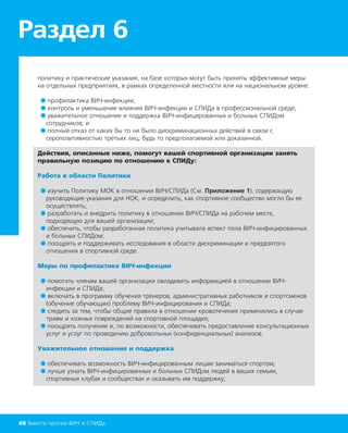 Раздел 6
68 Вместе против ВИЧ и СПИДа
политику и практические указания, на базе которых могут быть приняты эффективные меры
на отдельных предприятиях, в рамках определенной местности или на национальном уровне:
● профилактика ВИЧ-инфекции;
● контроль и уменьшение влияния ВИЧ-инфекции и СПИДа в профессиональной среде;
● уважительное отношение и поддержка ВИЧ-инфицированных и больных СПИДом
сотрудников; и
● полный отказ от каких бы то ни было дискриминационных действий в связи с
серопозитивностью третьих лиц, будь то предполагаемой или доказанной.
Действия, описанные ниже, помогут вашей спортивной организации занять
правильную позицию по отношению к СПИДу:
Работа в области Политики
● изучить Политику МОК в отношении ВИЧ/СПИДа (См. Приложение 1), содержащую
руководящие указания для НОК, и определить, как спортивное сообщество могло бы ее
осуществлять;
● разработать и внедрить политику в отношении ВИЧ/СПИДа на рабочем месте,
подходящую для вашей организации;
● обеспечить, чтобы разработанная политика учитывала аспект пола ВИЧ-инфицированных
и больных СПИДом;
● поощрять и поддерживать исследования в области дискриминации и предвзятого
отношения в спортивной среде.
Меры по профилактике ВИЧ-инфекции
● помогать членам вашей организации овладевать информацией в отношении ВИЧ-
инфекции и СПИДа;
● включать в программу обучения тренеров, административных работников и спортсменов
(обучение обучающих) проблему ВИЧ-инфицирования и СПИДа;
● следить за тем, чтобы общие правила в отношении кровотечения применялись в случае
травм и кожных повреждений на спортивной площадке;
● поощрять получение и, по возможности, обеспечивать предоставление консультационных
услуг и услуг по проведению добровольных (конфиденциальных) анализов.
Уважительное отношение и поддержка
● обеспечивать возможность ВИЧ-инфицированным лицам заниматься спортом;
● лучше узнать ВИЧ-инфицированных и больных СПИДом людей в ваших семьях,
спортивных клубах и сообществах и оказывать им поддержку;
 