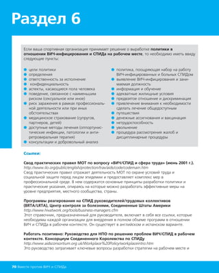 ● цели политики
● определения
● ответственность за исполнение
● конфиденциальность
● аспекты, касающиеся пола человека
● поведение, связанное с наименьшим
риском (сексуальное или иное)
● риск заражения в рамках профессиональ-
ной деятельности или при иных
обстоятельствах
● медицинское страхование (супругов,
партнеров, детей)
● доступные методы лечения (оппортунис-
тические инфекции, патологии и анти-
ретровиральная терапия)
● консультации и добровольный анализ
● политика, поощряющая набор на работу
ВИЧ-инфицированных и больных СПИДом
● выявление ВИЧ-инфицирования и зани-
маемая должность
● информация и обучение
● адекватные жилищные условия
● предвзятое отношение и дискриминация
● привлечение внимания к необходимости
сделать лечение общедоступным
● путешествия
● денежные ассигнования и вакцинация
● нетрудоспособность
● увольнение
● процедура рассмотрения жалоб и
дисциплинарные процедуры
Если ваша спортивная организация принимает решение о выработке политики в
отношении ВИЧ-инфицирования и СПИДа на рабочем месте, то необходимо иметь ввиду
следующие пункты:
Ссылки:
Свод практических правил МОТ по вопросу «ВИЧ/СПИД и сфера труда» (июнь 2001 г.).
http://www.ilo.org/public/english/protection/trav/aids/code/codemain.htm
Свод практических правил отражает деятельность МОТ по охране условий труда и
социальной защите перед лицом эпидемии и предоставляет комплекс мер в
профессиональной среде. В нем содержатся основные принципы разработки политики и
практические указания, опираясь на которые можно разработать эффективные меры на
уровне предприятия, местного сообщества, страны.
Программы реагирования на СПИД руководителей/трудовых коллективов
(BRTA/LRTA), Центр контроля за болезнями, Соединенные Штаты Америки
http://www.hivatwork.org/tools/business-managers.cfm
Этот справочник, предназначенный для руководителя, включает в себя все ссылки, которые
необходимы каждой организации для внедрения в полном объеме программ в отношении
ВИЧ и СПИДа в рабочем контексте. Он существует в английском и испанском варианте.
Работать позитивно: Руководство для НПО по решению проблем ВИЧ/СПИД в рабочем
контексте. Консорциум Соединенного Королевства по СПИДу
http://www.aidsconsortium.org.uk/Workplace%20Policy/workplaceintro.htm
Это руководство затрагивает ключевые вопросы разработки стратегии на рабочем месте и
Раздел 6
70 Вместе против ВИЧ и СПИДа
 