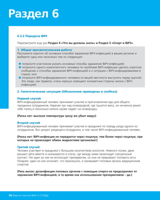 6.3.2 Передача ВИЧ
Пересмотрите еще раз Раздел 4 «Что вы должны знать» и Раздел 5 «Спорт и ВИЧ».
1. Общая просветительская работа
Расскажите коротко об основных способах заражения ВИЧ-инфекцией в вашем регионе и
выберите одну или несколько тем из следующих:
● попросите участников указать основные способы заражения ВИЧ-инфекцией;
● попросите одного компетентного человека по проблеме ВИЧ-инфекции сделать короткое
сообщение о способах заражения ВИЧ-инфекцией и о ситуации с ВИЧ-инфицированием в
стране; или
● попросите ВИЧ-инфицированного человека из вашей местности выступить перед группой.
Эти люди, как правило, очень хорошо освещают конкретные стороны жизни с ВИЧ-
инфекцией.
2. Гипотетические ситуации (Объяснения приведены в скобках)
Первый случай
ВИЧ-инфицированный человек принимает участие в приготовлении еды для общего
праздника сотрудников. Нарезая лук над сковородкой, где тушится мясо, он нечаянно режет
себе палец и несколько капель крови падает на сковородку.
(Риска нет: высокая температура сразу же убьет вирус)
Второй случай
ВИЧ-инфицированный человек принимает участие в празднике по поводу ухода одного из
сотрудников. Все целуют уходящего сотрудника, в том числе ВИЧ-инфицированный человек.
(Риска нет: ВИЧ-инфекция не передается через поцелуи, тем более через поцелуи, при
которых не происходит обмен жидкостями организма!)
Третий случай
Человек участвует в празднике с большим количеством алкоголя. Немного позже, двое
решают уйти вместе и оказываются в отеле, где между ними происходит сексуальный
контакт. Ни один из них не использует презерватив, но они не прерывают полового акта.
Позднее, один из них осознает, что произошло, и промывает половые органы медицинским
спиртом.
(Риск высок: дезинфекция половых органов с помощью спирта не предохраняет от
заражения ВИЧ-инфекцией, в то время как использование презервативов – да.)
Раздел 6
76 Вместе против ВИЧ и СПИДа
 