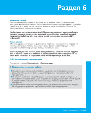 Раздел 6
Вместе против ВИЧ и СПИДа 77
Четвертый случай
Два спортсмена находятся вместе в поездке. Из-за нехватки комнат в гостинице, они
вынуждены жить в одной комнате. На следующий день один из них обнаруживает, что забыл
свою бритву, в то время как ему предстоит важная встреча, и он обязан побриться. Он
одалживает бритву у другого спортсмена.
(Слабый риск: вне человеческого тела ВИЧ-инфекция сохраняет жизнеспособность,
находясь в жидкой среде, но не в высохшей крови. Поэтому подобный сценарий
представляет собой случай очень ограниченной возможности заражения ВИЧ-
инфекцией.)
Пятый случай
ВИЧ-инфицированный человек направляется на спортивное мероприятие, но по дорого с
ним случается авария. Человек ранен, течет кровь. Другой человек подходит к нему, и
оказывает ему первую медицинскую помощь, перевязывая рану.
(Риск отсутствует: если человек, оказывающий помощь, не имеет порезов и других
ран, то контакт с кровью не повлечет за собой заражения ВИЧ-инфекцией, так как
кровь течет «наружу», и, следовательно не сможет проникнуть в его тело.)
6.3.3 Использование презервативов
Пересмотрите еще раз Приложение 4 «Презервативы».
1. Общая просветительская работа:
● Произвести демонстрацию использования мужского и женского презервативов: в
результате этого участники должны научиться правильно использовать оба типа
презервативов.
● Ознакомить участников с существующими мнениями, слухами и реальными данными
относительно презервативов с целью предоставить каждому возможность самому сделать
вывод относительного реального положения вещей и ложных представлений о
презервативе.
● Договориться об использовании презерватива: дать возможность участникам обсудить,
как следует договариваться с партнерами об использовании презерватива.
 