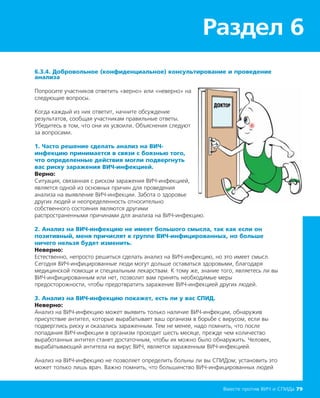 Раздел 6
Вместе против ВИЧ и СПИДа 79
6.3.4. Добровольное (конфиденциальное) консультирование и проведение
анализа
Попросите участников ответить «верно» или «неверно» на
следующие вопросы.
Когда каждый из них ответит, начните обсуждение
результатов, сообщая участникам правильные ответы.
Убедитесь в том, что они их усвоили. Объяснения следуют
за вопросами.
1. Часто решение сделать анализ на ВИЧ-
инфекцию принимается в связи с боязнью того,
что определенные действия могли подвергнуть
вас риску заражения ВИЧ-инфекцией.
Верно:
Ситуация, связанная с риском заражения ВИЧ-инфекцией,
является одной из основных причин для проведения
анализа на выявление ВИЧ-инфекции. Забота о здоровье
других людей и неопределенность относительно
собственного состояния являются другими
распространенными причинами для анализа на ВИЧ-инфекцию.
2. Анализ на ВИЧ-инфекцию не имеет большого смысла, так как если он
позитивный, меня причислят к группе ВИЧ-инфицированных, но больше
ничего нельзя будет изменить.
Неверно:
Естественно, непросто решиться сделать анализ на ВИЧ-инфекцию, но это имеет смысл.
Сегодня ВИЧ-инфицированные люди могут дольше оставаться здоровыми, благодаря
медицинской помощи и специальным лекарствам. К тому же, знание того, являетесь ли вы
ВИЧ-инфицированным или нет, позволит вам принять необходимые меры
предосторожности, чтобы предотвратить заражение ВИЧ-инфекцией других людей.
3. Анализ на ВИЧ-инфекцию покажет, есть ли у вас СПИД.
Неверно:
Анализ на ВИЧ-инфекцию может выявить только наличие ВИЧ-инфекции, обнаружив
присутствие антител, которые вырабатывает ваш организм в борьбе с вирусом, если вы
подверглись риску и оказались зараженным. Тем не менее, надо помнить, что после
попадания ВИЧ-инфекции в организм проходит шесть месяце, прежде чем количество
выработанных антител станет достаточным, чтобы их можно было обнаружить. Человек,
вырабатывающий антитела на вирус ВИЧ, является зараженным ВИЧ-инфекцией.
Анализ на ВИЧ-инфекцию не позволяет определить больны ли вы СПИДом; установить это
может только лишь врач. Важно помнить, что большинство ВИЧ-инфицированных людей
 