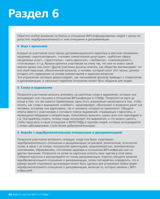 Раздел 6
84 Вместе против ВИЧ и СПИДа
Обратите особое внимание на боязнь в отношении ВИЧ-инфицированных людей с целью не
допустить недоброжелательного к ним отношения и дискриминации.
4. Игра с ярлыками
Каждый из участников носит ярлык дискриминационного характера в местном понимании,
например «серопозитивный», «человек сомнительной репутации», «работник сферы
сексуальных услуг», «проститутка», «мать-одиночка», «лесбиянка», «гомосексуалист»,
«токсикоман» и т.д. Ярлыки крепятся участникам на спину так, что они не знают какой
именно ярлык они носят. Другие участники должны описать, как общество воспринимает тот
или иной персонаж, обозначенный ярлыком, а человек, который носит этот ярлык, должен
отгадать его содержание на основе комментариев и заданных вопросов.
Это упражнение наглядно демонстрирует, как наклеивание ярлыков приводит к стереотипам
и дискриминации, и насколько подобное отношение может быть обидным для людей.
5. Слова и выражения
Попросите участников написать анонимно на карточках слова и выражения, которые они
ассоциируют или слышали в отношении ВИЧ-инфекции и СПИДа. Попросите их идти до
конца в том, что им кажется приемлемым. Цель этого упражнения заключается в том, чтобы
понять, как слова и выражения «клеймят», характеризуют, обозначают и возможно ранят как
человека, которому они адресованы, так и человека, который их произносит. Обсудите
ответы вместе с участниками и составьте список выражений, отражающих стереотипы, и
являющихся обидными и неприятными, попытайтесь выяснить, какие цели они преследуют и
т.д. Постарайтесь понять, почему люди используют эти выражения, и что можно сделать,
чтобы наша речь и наше отношение к ВИЧ/СПИДу и группам людей, которые ассоциируются
с этими заболеваниями, стали более доброжелательными.
6. Борьба с недоброжелательным отношением и дискриминацией
Попросите участников вспомнить ситуации, когда они были «жертвами»
недоброжелательного отношения и дискриминации на расовой, религиозной, этнической
почве, в связи с их полом, сексуальной ориентацией, национальностью, экономическим
положением, образованием, состоянием здоровья в отношении ВИЧ-инфекции или по
другим причинам. Попросите их затем на карточках описать свои чувства в этой связи.
Соберите карточки и рассортируйте по типам дискриминации. Коротко обсудите влияние
недоброжелательного отношения и дискриминации, затем постарайтесь определить, что в
рамках вашей спортивной организации может быть сделано для устранения любых форм
недоброжелательного отношения и дискриминации, включая те, которые связаны с ВИЧ-
инфекцией.
 