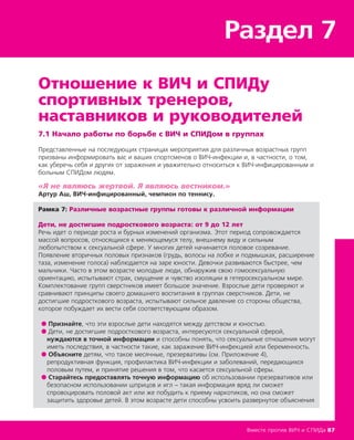 Раздел 7
Вместе против ВИЧ и СПИДа 87
Отношение к ВИЧ и СПИДу
спортивных тренеров,
наставников и руководителей
7.1 Начало работы по борьбе с ВИЧ и СПИДом в группах
Представленные на последующих страницах мероприятия для различных возрастных групп
призваны информировать вас и ваших спортсменов о ВИЧ-инфекции и, в частности, о том,
как уберечь себя и других от заражения и уважительно относиться к ВИЧ-инфицированным и
больным СПИДом людям.
«Я не являюсь жертвой. Я являюсь вестником.»
Артур Аш, ВИЧ-инфицированный, чемпион по теннису.
Рамка 7: Различные возрастные группы готовы к различной информации
Дети, не достигшие подросткового возраста: от 9 до 12 лет
Речь идет о периоде роста и бурных изменений организма. Этот период сопровождается
массой вопросов, относящихся к меняющемуся телу, внешнему виду и сильным
любопытством к сексуальной сфере. У многих детей начинается половое созревание.
Появление вторичных половых признаков (грудь, волосы на лобке и подмышках, расширение
таза, изменение голоса) наблюдается на заре юности. Девочки развиваются быстрее, чем
мальчики. Часто в этом возрасте молодые люди, обнаружив свою гомосексуальную
ориентацию, испытывают страх, смущение и чувство изоляции в гетеросексуальном мире.
Комплектование групп сверстников имеет большое значение. Взрослые дети проверяют и
сравнивают принципы своего домашнего воспитания в группах сверстников. Дети, не
достигшие подросткового возраста, испытывают сильное давление со стороны общества,
которое побуждает их вести себя соответствующим образом.
● Признайте, что эти взрослые дети находятся между детством и юностью.
● Дети, не достигшие подросткового возраста, интересуются сексуальной сферой,
нуждаются в точной информации и способны понять, что сексуальные отношения могут
иметь последствия, в частности такие, как заражение ВИЧ-инфекцией или беременность.
● Объясните детям, что такое месячные, презервативы (см. Приложение 4),
репродуктивная функция, профилактика ВИЧ-инфекции и заболеваний, передающихся
половым путем, и принятие решения в том, что касается сексуальной сферы.
● Старайтесь предоставлять точную информацию об использовании презервативов или
безопасном использовании шприцов и игл – такая информация вряд ли сможет
спровоцировать половой акт или же побудить к приему наркотиков, но она сможет
защитить здоровье детей. В этом возрасте дети способны усвоить развернутое объяснения
 