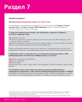 Раздел 7
94 Вместе против ВИЧ и СПИДа
Занятия на уровне 1
Предполагаемая возрастная группа: от 10 до 12 лет
В этом разделе нужно выполнить 5 заданий из 10. Еще раз перечитай Раздел 4 «Что вы
должны знать» и Раздел 5 «Спорт и ВИЧ-инфекция» вместе с твоим тренером. Не
стесняйся обратиться к нему за помощью.
1. Подготовь персональную тетрадь12 для обсуждения с друзьями. Обсудите в
частности, следующие темы:
●Ј Человеческое тело;
● Телесные выделения, которые содержат достаточное количество ВИЧ-инфекции, чтобы
заразить другого человека;
● Опасное поведение, которое способствует передаче вируса от одного человека к другому;
● Три способа предотвращения заражения ВИЧ-инфекцией;
Покажи свой дневник другим и внеси в него изменения, чтобы другие могли лучше понять
информацию. Ознакомь с этой информацией членов твоей семьи и жителей твоей местности.
2. Приготовь плакат с описанием того, что можно без риска делать вместе с ВИЧ-
инфицированными или больными СПИДом людьми, в частности:
● Занятия с другими спортсменами13;
● Занятия с друзьями;
● Занятия дома.
Покажи свой плакат группе, твоей семье и твоим друзьям. Попроси их добавить другие виды
занятий.
3. Постарайся узнать, какие акции твоя школа или местная общественность
предполагают предпринять, чтобы отметить Международный день борьбы со СПИДом
(1 декабря) и прими в них участие. Расскажи другим о том, что будет происходить в этот день.
Приготовь отчет о Международном дне борьбы со СПИДом для твоего спортивного клуба.
12Персональная тетрадь – это серия рисунков с пояснениями по конкретным темам. Например, изображения опасного поведения с
соответствующими подписями. Персональная тетрадь может быть использована ребенком для иллюстрирования того, о чем он
разговаривает со своими сверстниками и членами семьи.
13 Можно обсудить случаи травм во время спортивных мероприятий и появления крови на спортивной площадке. Обсудите, каким
образом следует вести себя без страха заразиться ВИЧ-инфекцией.
 