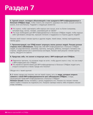 Раздел 7
96 Вместе против ВИЧ и СПИДа
6. Сделай плакат, наглядно объясняющий в чем нуждаются ВИЧ-инфицированные и
больные СПИДом люди, чтобы помочь им сохранять здоровье или иметь лучшее качество
жизни, если они больны. Подумай о следующих моментах:
● Что нужно, чтобы чувствовать себя хорошо или лучше, если ты болен (например,
питьевая вода, жилье, человек, ухаживающий за тобой)?
● Что еще необходимо для ВИЧ-инфицированных и больных СПИДом людей, чтобы хорошо
себя чувствовать (лекарства, хорошее питание и поддержка со стороны других людей)?
Покажи свой плакат членам группы и другим людям, твоей семье, твоему преподавателю,
твоему другу.
7. Проиллюстрируй, как СПИД может затронуть жизнь разных людей. Покажи разные
стороны этого заболевания. Представь себе ВИЧ-инфицированных и больных СПИДом
людей, их родственников, например, мужчину, женщину, ребенка, молодого человека или
старика, людей разных рас и религиозных взглядов. Покажи свой рисунок членам группы
группу, обсудите его вместе.
8. Представь себе, что значит в открытую жить с ВИЧ-инфекций или СПИДом.
● Перечисли причины, по которым люди не хотят, чтобы другие знали о том, что они живут
с ВИЧ-инфекцией или СПИДом.
● Что является препятствием для ВИЧ-инфицированных и больных СПИДом людей жить
открыто конкретно в твоем городе или поселке?
Обсуди это с твоей группой.
9. В твоем городе или поселке, или же твоей стране, есть ли люди, которые открыто
заявили о своей ВИЧ-инфицированности или заболевании СПИДом, и люди,
защищающие права ВИЧ-инфицированных и больных СПИДом?
Напиши письмо такому человеку с целью поддержать его. Покажи это письмо членам
твоего клуба и попроси их подписать его. Попроси тренера помочь тебе отправить письмо
этому человеку.
 