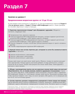 Занятия на уровне 2
Предполагаемая возрастная группа: от 13 до 15 лет
В этом разделе нужно выполнить 5 заданий из 12. Еще раз внимательно перечитай Раздел 4
«Что вы должны знать» и Раздел 5 «Спорт и ВИЧ-инфекция» вместе с твоим тренером.
Не стесняйся обратиться к нему за помощью.
1. Подготовь персональную тетрадь14 для обсуждения с друзьями. Обсудите в
частности, следующие темы:
● Человеческое тело, женское и мужское;
● Телесные выделения ВИЧ-инфицированной женщины, которые содержат достаточное
количество ВИЧ-инфекции, чтобы заразить другого человека;
● Телесные выделения ВИЧ-инфицированного мужчины, которые содержат достаточное
количество ВИЧ-инфекции, чтобы заразить другого человека;
● Опасное поведение, которое способствует распространению вируса от одного человека к
другому;
● Способы предотвращения заражения ВИЧ-инфекцией.
2. Нарисуй плакат или составь перечень дел, которыми ты хотел бы заниматься вместе
с друзьями, в частности:
● Занятия исключительно с мальчиками;
● Занятия с девочками и мальчиками;
● Занятия исключительно с девочками.
Покажи свой плакат или свой список твоей группе. Объясни, почему эти занятия улучшают
твое самочувствие. Попроси других участников добавить те виды деятельности, которые
пошли бы им на пользу. Покажи твои рисунки или список твоей семье, твоим друзьям и
расскажи о своих эмоциях.
3. Обсуди с руководителем группы или же взрослым членом твоей семьи или местной
общественности, что, по твоему мнению, является здоровыми отношениями. Спроси
его, как нужно себя вести, чтобы развивать такие отношения и защитить себя от заражения
ВИЧ-инфекцией. Обсуди это с некоторыми членами твоей группы. Организуйте ролевые игры,
чтобы научиться говорить «нет» тому, кто хочет заставить тебя сделать что-то нехорошее или
же что-то, что ты не хочешь делать.
4. Составь перечень центров и медицинских учреждений в твоем городе или поселке,
где бы мальчики могли получить информацию и помощь, связанную с профилактикой ВИЧ-
инфекции и других заболеваний, передающихся половым путем. Расспроси одного из людей,
Раздел 7
98 Вместе против ВИЧ и СПИДа
14 Персональная тетрадь – это серия рисунков с пояснениями по конкретным темам. Например, изображения опасного поведения с
соответствующими подписями. Персональная тетрадь может быть использована ребенком для иллюстрирования того, о чем он
разговаривает со своими сверстниками и членами семьи.
 