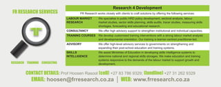 CONTACT DETAILS: Prof Hoosen Rasool (cell) +27 83 786 9329; (landline) +27 31 262 9329
EMAIL: hoosen@frresearch.co.za │ WEB: www.frresearch.co.za
Research 4 Development
FR Research works closely with clients to craft solutions by offering the following services:
LABOUR MARKET
RESEARCH
We specialise in public HRD policy development, sectoral analysis, labour
market studies, sector skills planning, skills audits, tracer studies, measuring skills
shortages, forecasting and educational research.
CONSULTANCY We offer high advisory support to strengthen institutional and individual capacities.
TRAINING COURSES We develop customised training interventions with a strong labour market analysis
and developmental orientation. Our training is learner-centred practitioner-led.
ADVISORY We offer high-level advisory services to governments on strengthening and
expanding their post-school education and training systems.
SKILLS
INTELLIGENCE
We assist Ministries of Education in developing skills intelligence systems to
determine national and regional skills storages. We make education and training
systems responsive to the demands of the labour market to support growth and
development.
FR RESEARCH SERVICES
RESEARCH TRAINING CONSULTING
 