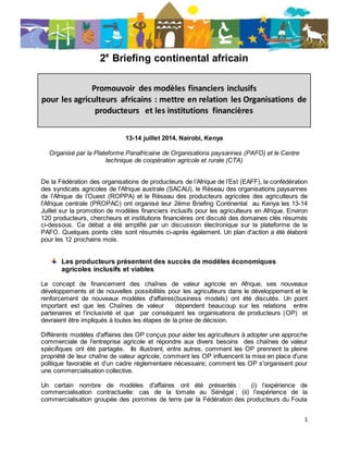 1
2e
Briefing continental africain
Promouvoir des modèles financiers inclusifs
pour les agriculteurs africains : mettre en relation les Organisations de
producteurs et les institutions financières
13-14 juillet 2014, Nairobi, Kenya
Organisé par la Plateforme Panafricaine de Organisations paysannes (PAFO) et le Centre
technique de coopération agricole et rurale (CTA)
De la Fédération des organisations de producteurs de l’Afrique de l’Est (EAFF), la confédération
des syndicats agricoles de l'Afrique australe (SACAU), le Réseau des organisations paysannes
de l’Afrique de l’Ouest (ROPPA) et le Réseau des producteurs agricoles des agriculteurs de
l'Afrique centrale (PROPAC) ont organisé leur 2ème Briefing Continental au Kenya les 13-14
Juillet sur la promotion de modèles financiers inclusifs pour les agriculteurs en Afrique. Environ
120 producteurs, chercheurs et institutions financières ont discuté des domaines clés résumés
ci-dessous. Ce débat a été amplifié par un discussion électronique sur la plateforme de la
PAFO. Quelques points clés sont résumés ci-après également. Un plan d'action a été élaboré
pour les 12 prochains mois.
Les producteurs présentent des succès de modèles économiques
agricoles inclusifs et viables
Le concept de financement des chaînes de valeur agricole en Afrique, ses nouveaux
développements et de nouvelles possibilités pour les agriculteurs dans le développement et le
renforcement de nouveaux modèles d'affaires(business models) ont été discutés. Un point
important est que les Chaînes de valeur dépendent beaucoup sur les relations entre
partenaires et l'inclusivité et que par conséquent les organisations de producteurs (OP) et
devraient être impliqués à toutes les étapes de la prise de décision.
Différents modèles d'affaires des OP conçus pour aider les agriculteurs à adopter une approche
commerciale de l'entreprise agricole et répondre aux divers besoins des chaînes de valeur
spécifiques ont été partagés. Ils illustrent, entre autres, comment les OP prennent la pleine
propriété de leur chaîne de valeur agricole; comment les OP influencent la mise en place d'une
politique favorable et d’un cadre réglementaire nécessaire; comment les OP s'organisent pour
une commercialisation collective.
Un certain nombre de modèles d'affaires ont été présentés : (i) l’expérience de
commercialisation contractuelle: cas de la tomate au Sénégal ; (ii) l’expérience de la
commercialisation groupée des pommes de terre par la Fédération des producteurs du Fouta
 