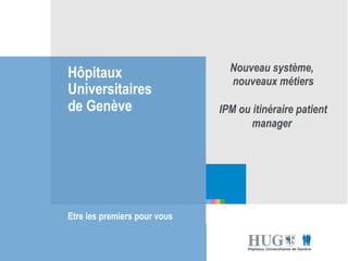 Hôpitaux 
Universitaires 
de Genève 
Etre les premiers pour vous 
les premiers pour 
vous 
Nouveau système, 
nouveaux métiers 
IPM ou itinéraire patient 
manager 
 