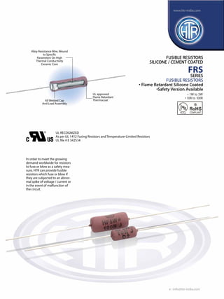 www.htr-india.com

Alloy Resistance Wire, Wound
to Specific
Parameters On High
Thermal Conductivity
Ceramic Core

FUSIBLE RESISTORS
SILICONE / CEMENT COATED

FRS
SERIES

FUSIBLE RESISTORS
• Flame Retardant Silicone Coated
•Safety Version Available
All Welded Cap
And Lead Assembly

UL approved
Flame Retardant
Thermocoat

• 1W to 5W
• 10R to 100R

UL RECOGNIZED
As per UL 1412 Fusing Resistors and Temperature-Limited Resistors
UL file # E 342534

In order to meet the growing
demand worldwide for resistors
to fuse or blow as a safety measure, HTR can provide fusible
resistors which fuse or blow if
they are subjected to an abnormal spike of voltage / current or
in the event of malfunction of
the circuit.

e : info@htr-india.com

 