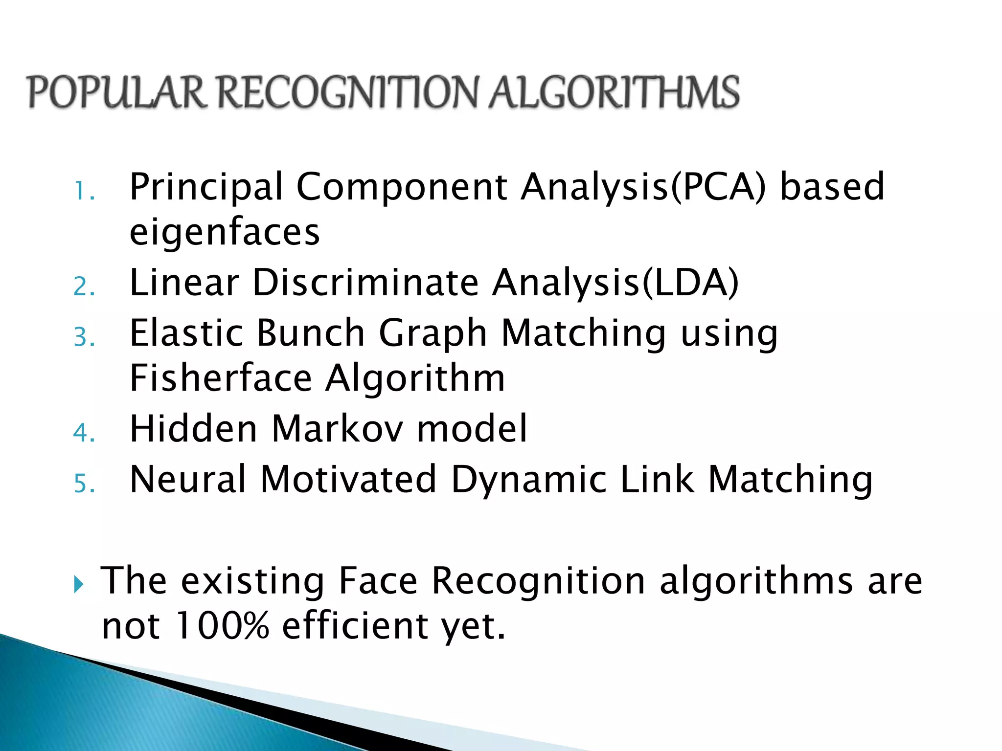 1. Principal Component Analysis(PCA) based
eigenfaces
2. Linear Discriminate Analysis(LDA)
3. Elastic Bunch Graph Matching using
Fisherface Algorithm
4. Hidden Markov model
5. Neural Motivated Dynamic Link Matching
The existing Face Recognition algorithms are
not 100% efficient yet.