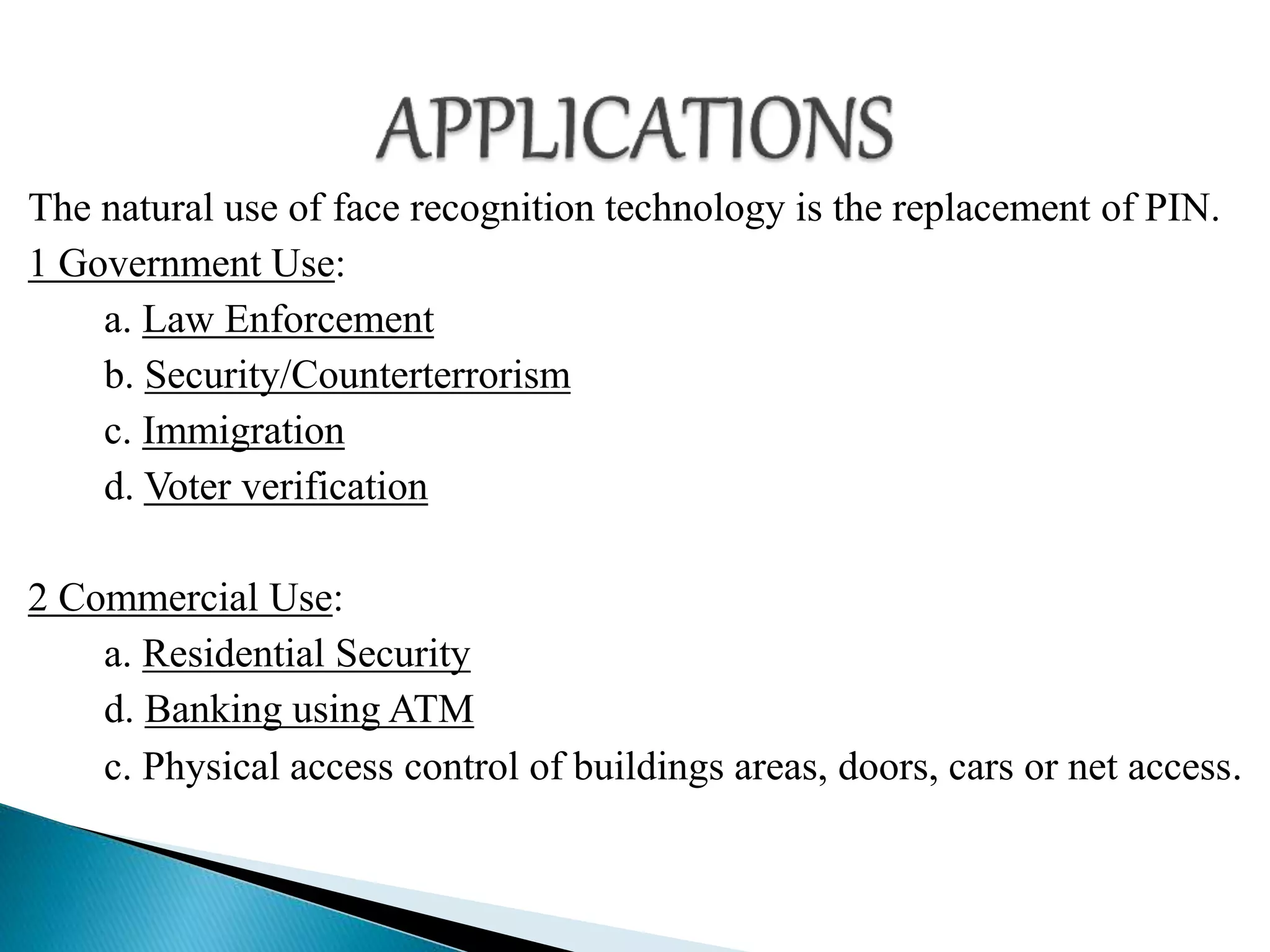 The natural use of face recognition technology is the replacement of PIN.
1 Government Use:
a. Law Enforcement
b. Security/Counterterrorism
c. Immigration
d. Voter verification
2 Commercial Use:
a. Residential Security
d. Banking using ATM
c. Physical access control of buildings areas, doors, cars or net access.