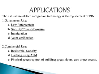 The natural use of face recognition technology is the replacement of PIN.
1 Government Use:
a. Law Enforcement
b. Security/Counterterrorism
c. Immigration
d. Voter verification
2 Commercial Use:
a. Residential Security
d. Banking using ATM
c. Physical access control of buildings areas, doors, cars or net access.
 