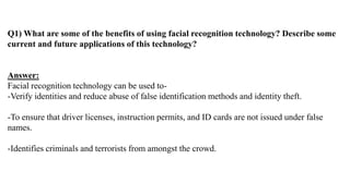 Q1) What are some of the benefits of using facial recognition technology? Describe some
current and future applications of this technology?
Answer:
Facial recognition technology can be used to-
-Verify identities and reduce abuse of false identification methods and identity theft.
-To ensure that driver licenses, instruction permits, and ID cards are not issued under false
names.
-Identifies criminals and terrorists from amongst the crowd.
 