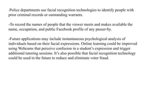 -Police departments use facial recognition technologies to identify people with
prior criminal records or outstanding warrants.
-To record the names of people that the viewer meets and makes available the
name, occupation, and public Facebook profile of any passer-by.
-Future applications may include instantaneous psychological analysis of
individuals based on their facial expressions. Online learning could be improved
using Webcams that perceive confusion in a student’s expression and trigger
additional tutoring sessions. It’s also possible that facial recognition technology
could be used in the future to reduce and eliminate voter fraud.
 