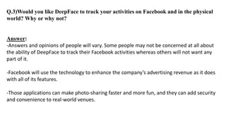Q.3)Would you like DeepFace to track your activities on Facebook and in the physical
world? Why or why not?
Answer:
-Answers and opinions of people will vary. Some people may not be concerned at all about
the ability of DeepFace to track their Facebook activities whereas others will not want any
part of it.
-Facebook will use the technology to enhance the company’s advertising revenue as it does
with all of its features.
-Those applications can make photo-sharing faster and more fun, and they can add security
and convenience to real-world venues.
 