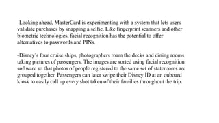 -Looking ahead, MasterCard is experimenting with a system that lets users
validate purchases by snapping a selfie. Like fingerprint scanners and other
biometric technologies, facial recognition has the potential to offer
alternatives to passwords and PINs.
-Disney’s four cruise ships, photographers roam the decks and dining rooms
taking pictures of passengers. The images are sorted using facial recognition
software so that photos of people registered to the same set of staterooms are
grouped together. Passengers can later swipe their Disney ID at an onboard
kiosk to easily call up every shot taken of their families throughout the trip.
 
