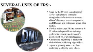 SEVERAL USES OF FRS:-
 Used by the Oregon Department of
Motor Vehicle uses the facial
recognition software to ensure that
driver’s licenses, instruction permits
and ID cards and not issued under false
names.
 Florida police uses FRS to capture a 3-
D video and upload it to an image
gallery for comparison to identify
people with prior criminal records.
 Casinos are beginning to face print
their visitors to identify high rollers.
 Japanese grocery stores use face-
matching to identify shop lifters.
 