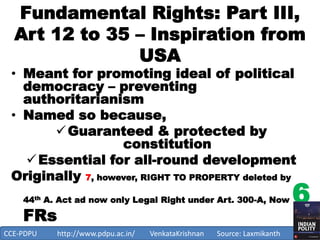 Fundamental Rights: Part III,
Art 12 to 35 – Inspiration from
USA
• Meant for promoting ideal of political
democracy – preventing
authoritarianism
• Named so because,
Guaranteed & protected by
constitution
Essential for all-round development
Originally 7, however, RIGHT TO PROPERTY deleted by
44th A. Act ad now only Legal Right under Art. 300-A, Now 6
FRs
1
CCE-PDPU http://www.pdpu.ac.in/ VenkataKrishnan Source: Laxmikanth
 