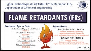 Higher Technological Institute-10TH of Ramadan City
Department of Chemical Engineering
FLAME RETARDANTS (FRs)
Presented by students
AbdAl-Rhman Magdy Abdullah Youssef
20160517
AbdAl-Rhman Ali Basheer
20160476
Amr Ahmed Saeed
20160629
Mohamed Mostafa Khalil
20140924
Mohamed Soliman Hassan
20141318
Supervisors
Prof. Maher Gamal Soliman
Professor of Chemical Engineering
Department of Chemical Engineering
Higher Technological Institute-10th of Ramadan City
Eng. Aya Abdelfattah
Assistant Teacher
Department of Chemical Engineering
Higher Technological Institute-10th of Ramadan City
April | 2019
 