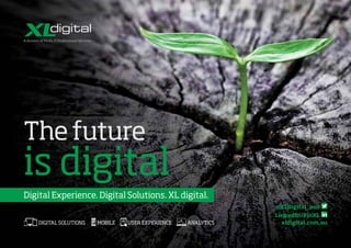 The future
is digital
Digital Experience. Digital Solutions. XL digital.
xldigital.com.au
@XLdigital_aus
LinkedIn/FinXL
USER
EXPERIENCE ANALYTICSMOBILEDIGITAL
SOLUTIONS
USER
EXPERIENCE ANALYTICSMOBILEDIGITAL
SOLUTIONS
USERDIGITAL
USER
EXPERIENCE ANALYTICSMOBILEDIGITAL
SOLUTIONS
DIGITAL SOLUTIONS
USER
EXPERIENCE ANALYTICSMOBILEDIGITAL
SOLUTIONS
USER
EXPERIENCE ANALYTICSMOBILEDIGITAL
SOLUTIONS
USERDIGITAL
USER
EXPERIENCE ANALYTICSMOBILEDIGITAL
SOLUTIONS
MOBILE
USER
EXPERIENCE ANALYTICSMOBILEDIGITAL
SOLUTIONS
USER
EXPERIENCE ANALYTICSMOBILEDIGITAL
SOLUTIONS
USERDIGITAL
USER
EXPERIENCE ANALYTICSMOBILEDIGITAL
SOLUTIONS
USER EXPERIENCE
USER
EXPERIENCE ANALYTICSMOBILEDIGITAL
SOLUTIONS
USER
EXPERIENCE ANALYTICSMOBILEDIGITAL
SOLUTIONS
USERDIGITAL
USER
EXPERIENCE ANALYTICSMOBILEDIGITAL
SOLUTIONS
ANALYTICS
 