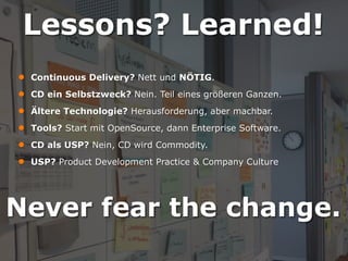 Lessons? Learned!
● Continuous Delivery? Nett und NÖTIG.
● CD ein Selbstzweck? Nein. Teil eines größeren Ganzen.
● Ältere Technologie? Herausforderung, aber machbar.
● Tools? Start mit OpenSource, dann Enterprise Software.
● CD als USP? Nein, CD wird Commodity.
● USP? Product Development Practice & Company Culture
• How do we do
this?

Never fear the change.

 