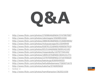 Q&A
•
•
•
•
•
•
•
•
•
•
•
•
•
•

http://www.flickr.com/photos/27698646@N04/3747987087
http://www.flickr.com/photos/cdeimages/3569891026/
http://www.flickr.com/photos/28803638@N00/1536804850/
http://www.flickr.com/photos/mckaysavage/8115049949
http://www.flickr.com/photos/83876152@N00/4006567910
http://www.flickr.com/photos/8515164@N08/5699142183
http://www.flickr.com/photos/mssarakelly/10797744144/
http://www.flickr.com/photos/18091975@N00/3654141771
http://www.flickr.com/photos/23797059@N02/3716705025
http://www.flickr.com/photos/bakokojp/8369049055
http://www.flickr.com/photos/befuddledsenses/7265071672
http://www.flickr.com/photos/katerha/5746905652
Selbst 
http://www.flickr.com/photos/hamillianactor/362021036

 