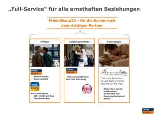 „Full-Service“ für alle ernsthaften Beziehungen
FriendScout24 - für die Suche nach
dem richtigen Partner

Flirten

-

Aktive Suche
Dateroulette

Lebenspartner

- Wissenschaftlicher
Test mit Matching

Abenteuer

Das erste PremiumCasual-Dating Portal
speziell für die Frau
-

Auch verfügbar
- iOS-/Android-App
- Facebook-App

-

Diskretion durch
Maskentool
Sicherheit mit
Jugendschutzpixel
Seriös

 