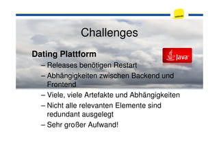Challenges
Dating Plattform
– Releases benötigen Restart
– Abhängigkeiten zwischen Backend und– Abhängigkeiten zwischen Backend und
Frontend
– Viele, viele Artefakte und Abhängigkeiten
– Nicht alle relevanten Elemente sind
redundant ausgelegt
– Sehr großer Aufwand!
 