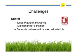 Challenges
Secret
– Junge Plattform mit wenig
„Maintenance“-Schulden„Maintenance“-Schulden
– Dennoch Umbaumaßnahmen erforderlich
 
