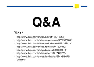 Q&A
Bilder …Bilder …
• http://www.flickr.com/photos/rudiriet/109718350/
• http://www.flickr.com/photos/dawnmanser/3532598208/
• http://www.flickr.com/photos/winkelbohrer/5771255419/
• http://www.flickr.com/photos/fischler/6181295838/
• http://www.flickr.com/photos/baklava/5086093546/
• http://www.flickr.com/photos/evilerin/3417479220/
• http://www.flickr.com/photos/intellicaviar/6249849679/
• Selbst ☺
 