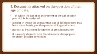 4. Documents attacked on the question of their
age or date.
• in which the age of an instrument or the age of some
part of it is investigated
• a paper in which the comparative age of different parts may
have some bearing on the question of its genuineness.
• purport to be ancient documents of great importance
• it is usually claimed, were found in some strange place
or under peculiar conditions
 