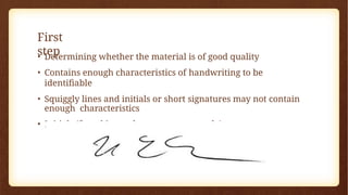 First
step
• Determining whether the material is of good quality
• Contains enough characteristics of handwriting to be
identifiable
• Squiggly lines and initials or short signatures may not contain
enough characteristics
• Initials (found in teachers most commonly)
 