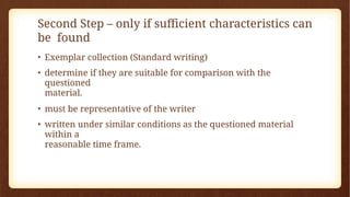 Second Step – only if sufficient characteristics can
be found
• Exemplar collection (Standard writing)
• determine if they are suitable for comparison with the
questioned
material.
• must be representative of the writer
• written under similar conditions as the questioned material
within a
reasonable time frame.
 