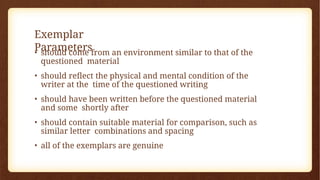 Exemplar
Parameters
• should come from an environment similar to that of the
questioned material
• should reflect the physical and mental condition of the
writer at the time of the questioned writing
• should have been written before the questioned material
and some shortly after
• should contain suitable material for comparison, such as
similar letter combinations and spacing
• all of the exemplars are genuine
 