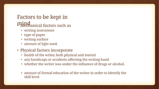 Factors to be kept in
mind
• Mechanical factors such as
• writing instrument
• type of paper
• writing surface
• amount of light used.
• Physical factors incorporate
• health of the writer, both physical and mental
• any handicaps or accidents affecting the writing hand
• whether the writer was under the influence of drugs or alcohol.
• amount of formal education of the writer in order to identify the
skill level.
 