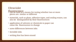 Ultraviolet
fluorescence
• can be used as a means for testing whether two or more
pieces are similar or different
• materials, such as glues, adhesive tapes, and sealing waxes, can
also be distinguished by their fluorescences
• application of solvents or chemicals to paper can
cause the fluorescence to change
• some differences between inks
• Invisible inks
• writing that has been erased
 