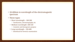 • 10-400nm in wavelength of the electromagnetic
spectrum
• Three types
• Short wavelength – 180-280
• Sterilization, chromatography, etc
• Medium wavelength -280-320
• Cosmetic and therapeutic purpose
• Long wavelength – 320-400
• Beneficial for forensic examination
 