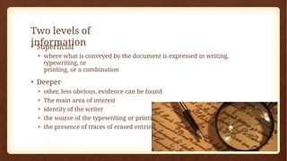 Two levels of
information
• Superficial
• where what is conveyed by the document is expressed in writing,
typewriting, or
printing, or a combination
• Deeper
• other, less obvious, evidence can be found
• The main area of interest
• identity of the writer
• the source of the typewriting or printing
• the presence of traces of erased entries
 