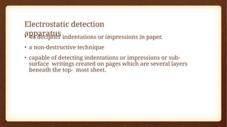 Electrostatic detection
apparatus
• to decipher indentations or impressions in paper.
• a non-destructive technique
• capable of detecting indentations or impressions or sub-
surface writings created on pages which are several layers
beneath the top- most sheet.
 